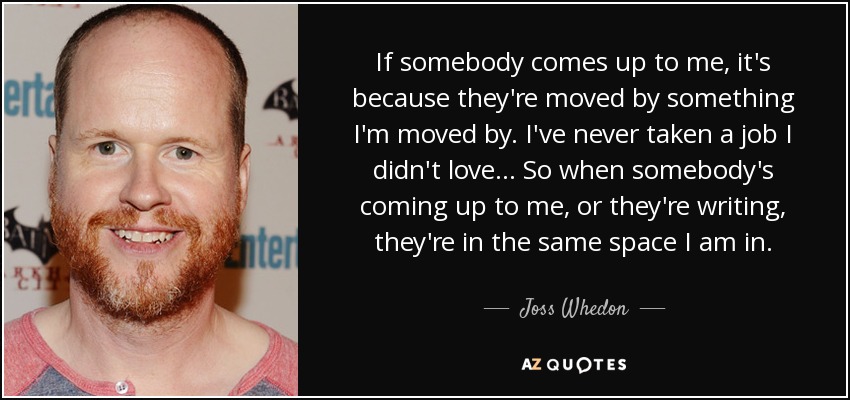 If somebody comes up to me, it's because they're moved by something I'm moved by. I've never taken a job I didn't love... So when somebody's coming up to me, or they're writing, they're in the same space I am in. - Joss Whedon