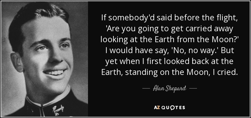 If somebody'd said before the flight, 'Are you going to get carried away looking at the Earth from the Moon?' I would have say, 'No, no way.' But yet when I first looked back at the Earth, standing on the Moon, I cried. - Alan Shepard