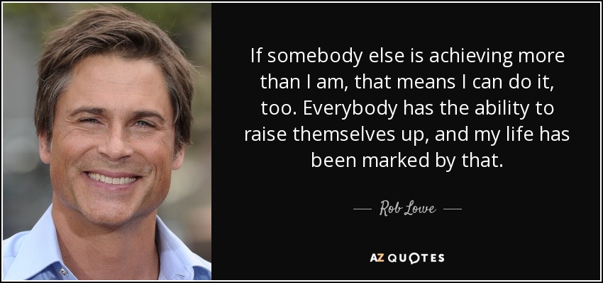 If somebody else is achieving more than I am, that means I can do it, too. Everybody has the ability to raise themselves up, and my life has been marked by that. - Rob Lowe