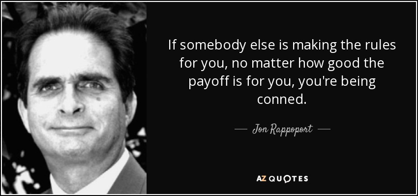 If somebody else is making the rules for you, no matter how good the payoff is for you, you're being conned. - Jon Rappoport