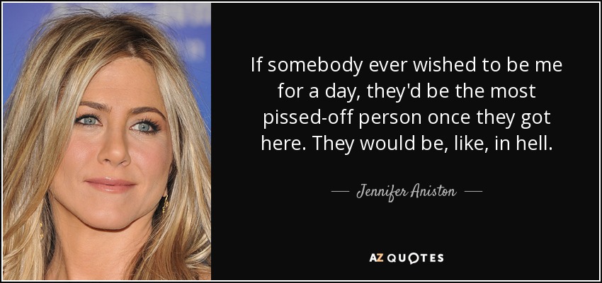 If somebody ever wished to be me for a day, they'd be the most pissed-off person once they got here. They would be, like, in hell. - Jennifer Aniston