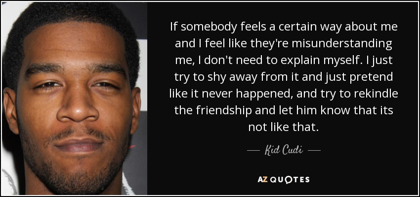 If somebody feels a certain way about me and I feel like they're misunderstanding me, I don't need to explain myself. I just try to shy away from it and just pretend like it never happened, and try to rekindle the friendship and let him know that its not like that. - Kid Cudi
