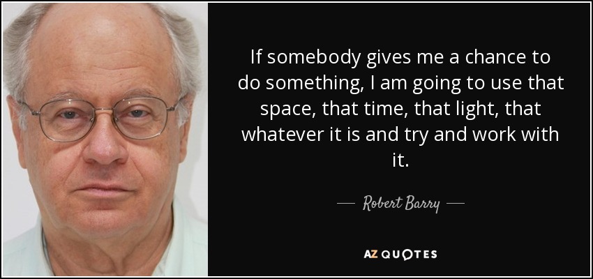 If somebody gives me a chance to do something, I am going to use that space, that time, that light, that whatever it is and try and work with it. - Robert Barry