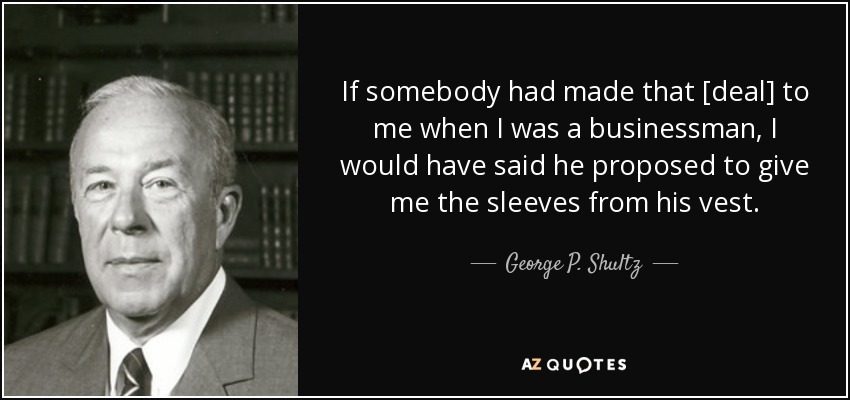 If somebody had made that [deal] to me when I was a businessman, I would have said he proposed to give me the sleeves from his vest. - George P. Shultz