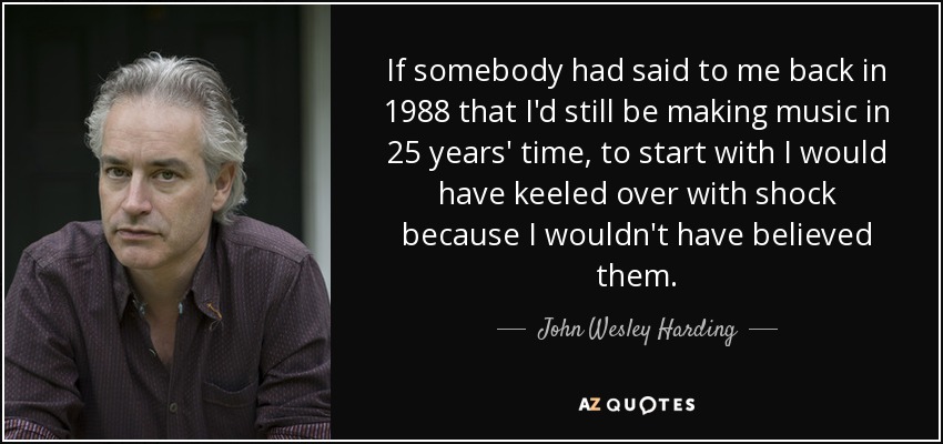 If somebody had said to me back in 1988 that I'd still be making music in 25 years' time, to start with I would have keeled over with shock because I wouldn't have believed them. - John Wesley Harding