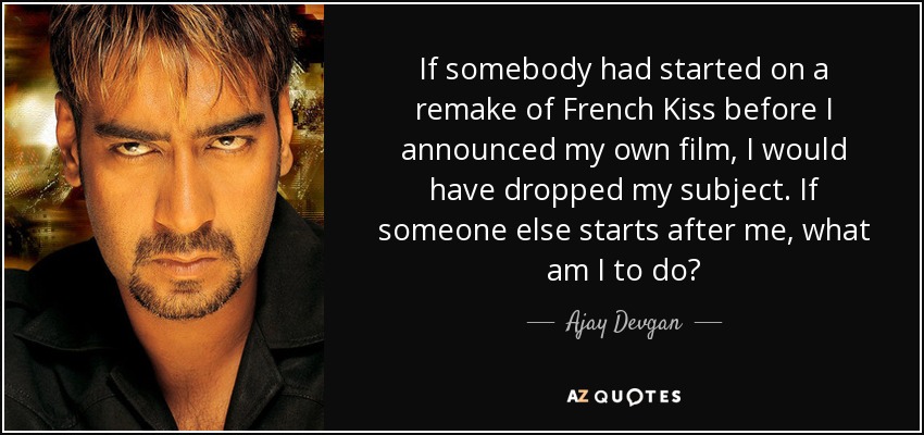 If somebody had started on a remake of French Kiss before I announced my own film, I would have dropped my subject. If someone else starts after me, what am I to do? - Ajay Devgan