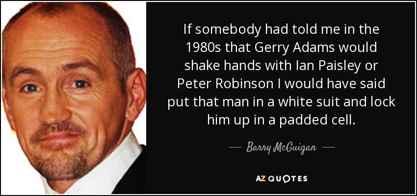 If somebody had told me in the 1980s that Gerry Adams would shake hands with Ian Paisley or Peter Robinson I would have said put that man in a white suit and lock him up in a padded cell. - Barry McGuigan