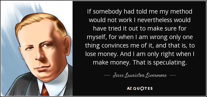 If somebody had told me my method would not work I nevertheless would have tried it out to make sure for myself, for when I am wrong only one thing convinces me of it, and that is, to lose money. And I am only right when I make money. That is speculating. - Jesse Lauriston Livermore