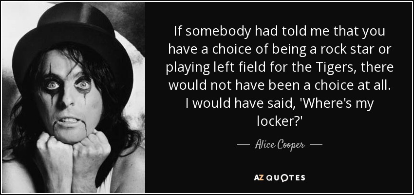 If somebody had told me that you have a choice of being a rock star or playing left field for the Tigers, there would not have been a choice at all. I would have said, 'Where's my locker?' - Alice Cooper