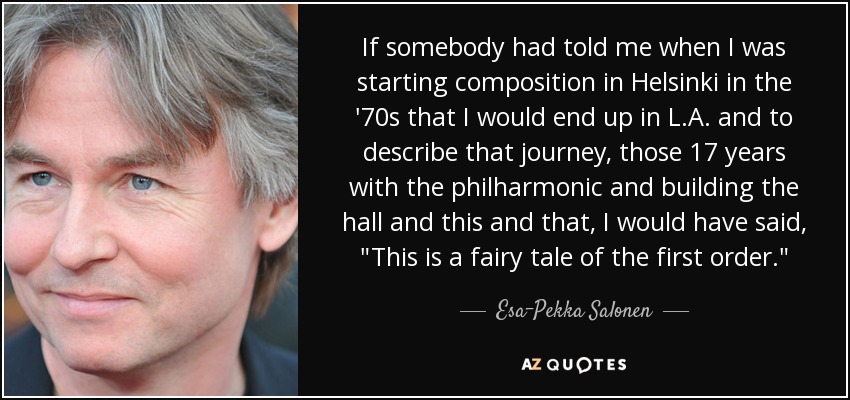 If somebody had told me when I was starting composition in Helsinki in the '70s that I would end up in L.A. and to describe that journey, those 17 years with the philharmonic and building the hall and this and that, I would have said, 