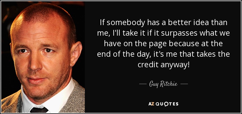 If somebody has a better idea than me, I'll take it if it surpasses what we have on the page because at the end of the day, it's me that takes the credit anyway! - Guy Ritchie