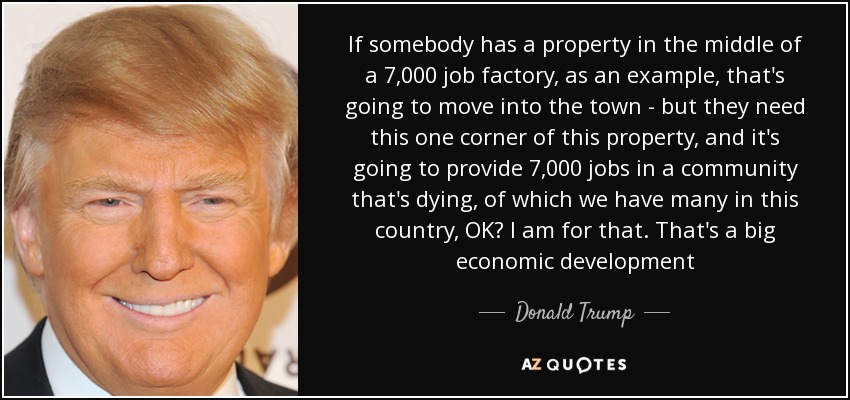 If somebody has a property in the middle of a 7,000 job factory, as an example, that's going to move into the town - but they need this one corner of this property, and it's going to provide 7,000 jobs in a community that's dying, of which we have many in this country, OK? I am for that. That's a big economic development - Donald Trump