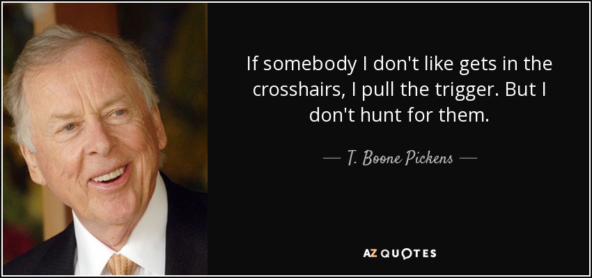 If somebody I don't like gets in the crosshairs, I pull the trigger. But I don't hunt for them. - T. Boone Pickens