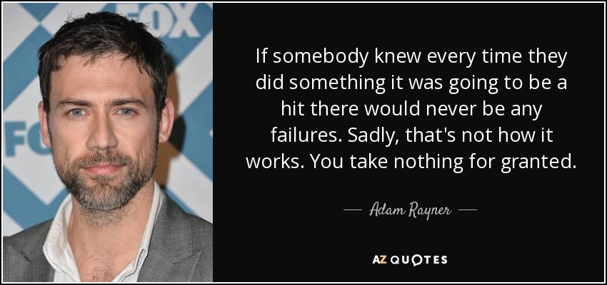 If somebody knew every time they did something it was going to be a hit there would never be any failures. Sadly, that's not how it works. You take nothing for granted. - Adam Rayner