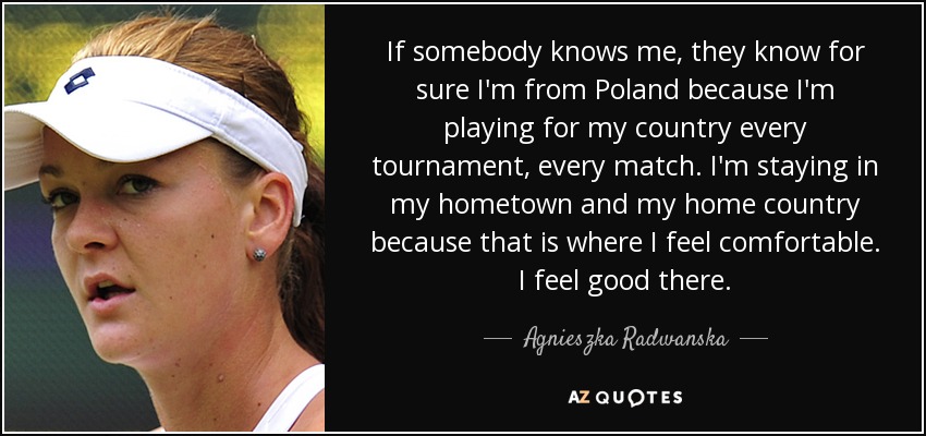 If somebody knows me, they know for sure I'm from Poland because I'm playing for my country every tournament, every match. I'm staying in my hometown and my home country because that is where I feel comfortable. I feel good there. - Agnieszka Radwanska