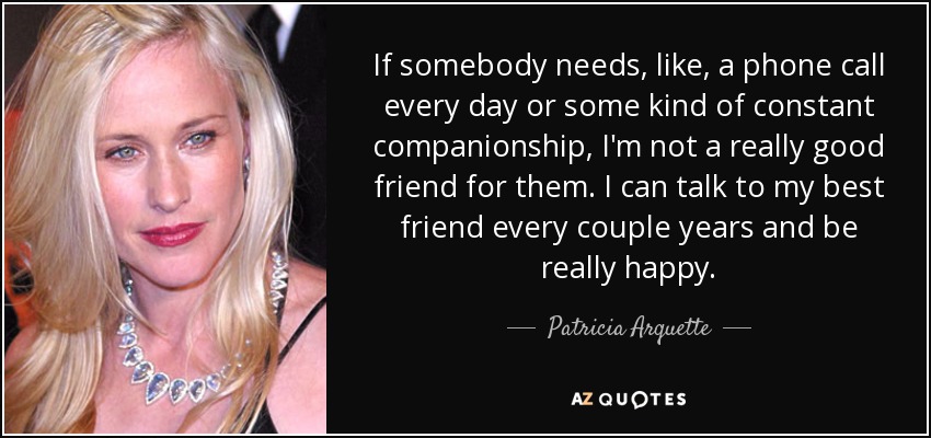 If somebody needs, like, a phone call every day or some kind of constant companionship, I'm not a really good friend for them. I can talk to my best friend every couple years and be really happy. - Patricia Arquette