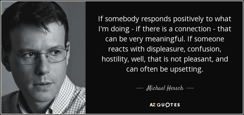 If somebody responds positively to what I'm doing - if there is a connection - that can be very meaningful. If someone reacts with displeasure, confusion, hostility, well, that is not pleasant, and can often be upsetting. - Michael Hersch