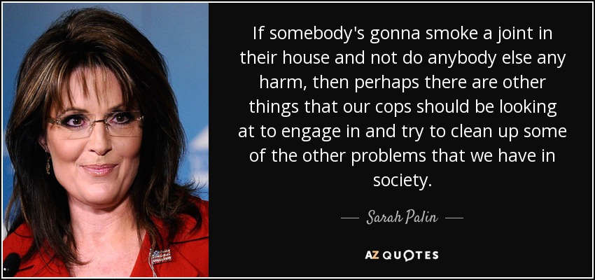 If somebody's gonna smoke a joint in their house and not do anybody else any harm, then perhaps there are other things that our cops should be looking at to engage in and try to clean up some of the other problems that we have in society. - Sarah Palin