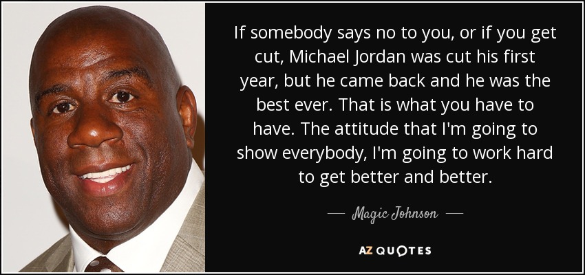 If somebody says no to you, or if you get cut, Michael Jordan was cut his first year, but he came back and he was the best ever. That is what you have to have. The attitude that I'm going to show everybody, I'm going to work hard to get better and better. - Magic Johnson