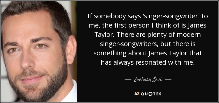 If somebody says 'singer-songwriter' to me, the first person I think of is James Taylor. There are plenty of modern singer-songwriters, but there is something about James Taylor that has always resonated with me. - Zachary Levi