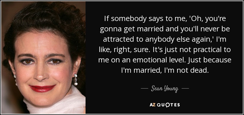 If somebody says to me, 'Oh, you're gonna get married and you'll never be attracted to anybody else again,' I'm like, right, sure. It's just not practical to me on an emotional level. Just because I'm married, I'm not dead. - Sean Young