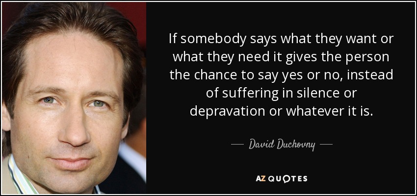If somebody says what they want or what they need it gives the person the chance to say yes or no, instead of suffering in silence or depravation or whatever it is. - David Duchovny