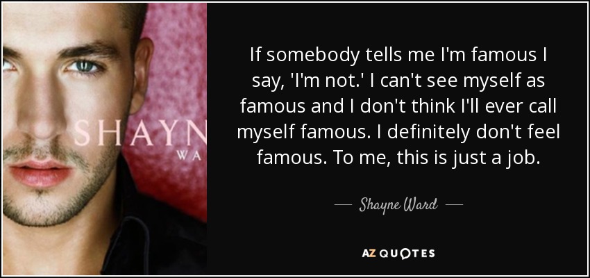 If somebody tells me I'm famous I say, 'I'm not.' I can't see myself as famous and I don't think I'll ever call myself famous. I definitely don't feel famous. To me, this is just a job. - Shayne Ward