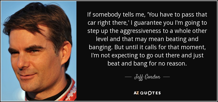 If somebody tells me, 'You have to pass that car right there,' I guarantee you I'm going to step up the aggressiveness to a whole other level and that may mean beating and banging. But until it calls for that moment, I'm not expecting to go out there and just beat and bang for no reason. - Jeff Gordon