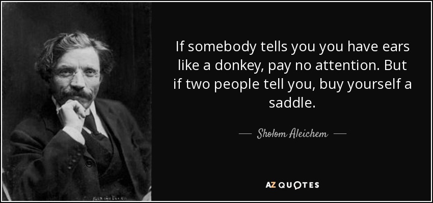 If somebody tells you you have ears like a donkey, pay no attention. But if two people tell you, buy yourself a saddle. - Sholom Aleichem
