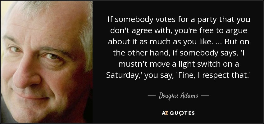 If somebody votes for a party that you don't agree with, you're free to argue about it as much as you like. ... But on the other hand, if somebody says, 'I mustn't move a light switch on a Saturday,' you say, 'Fine, I respect that.' - Douglas Adams