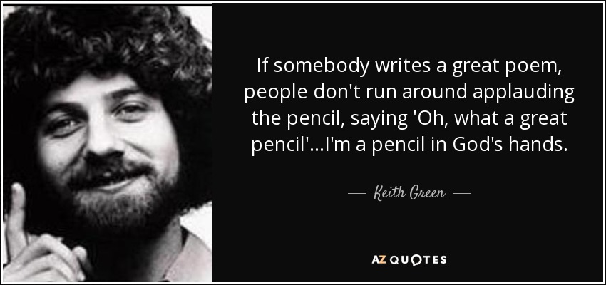 If somebody writes a great poem, people don't run around applauding the pencil, saying 'Oh, what a great pencil'...I'm a pencil in God's hands. - Keith Green