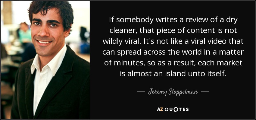 If somebody writes a review of a dry cleaner, that piece of content is not wildly viral. It's not like a viral video that can spread across the world in a matter of minutes, so as a result, each market is almost an island unto itself. - Jeremy Stoppelman