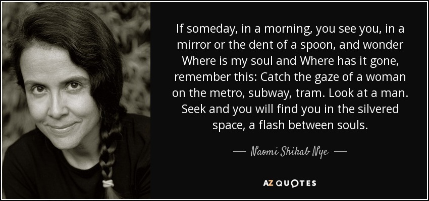 If someday, in a morning, you see you, in a mirror or the dent of a spoon, and wonder Where is my soul and Where has it gone, remember this: Catch the gaze of a woman on the metro, subway, tram. Look at a man. Seek and you will find you in the silvered space, a flash between souls. - Naomi Shihab Nye