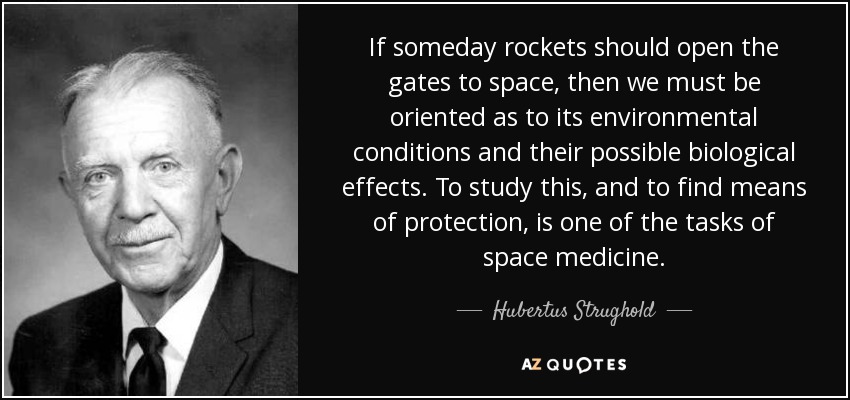 If someday rockets should open the gates to space, then we must be oriented as to its environmental conditions and their possible biological effects. To study this, and to find means of protection, is one of the tasks of space medicine. - Hubertus Strughold