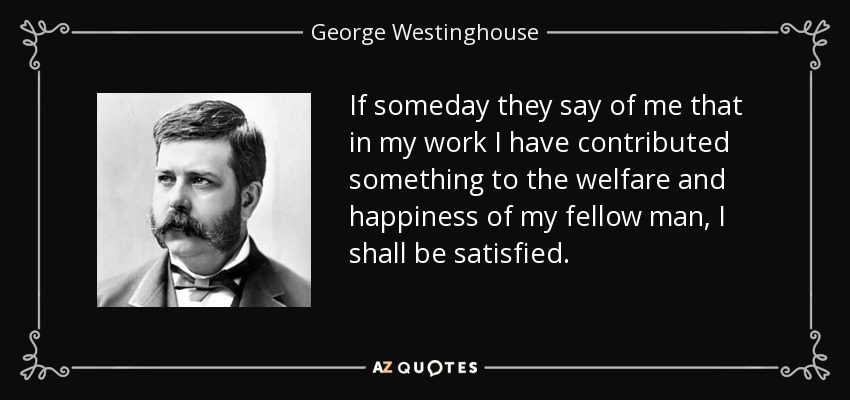 If someday they say of me that in my work I have contributed something to the welfare and happiness of my fellow man, I shall be satisfied. - George Westinghouse