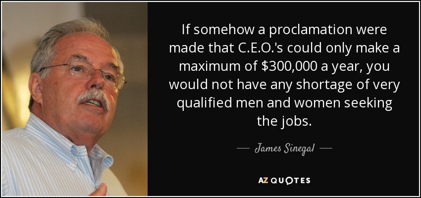 If somehow a proclamation were made that C.E.O.'s could only make a maximum of $300,000 a year, you would not have any shortage of very qualified men and women seeking the jobs. - James Sinegal