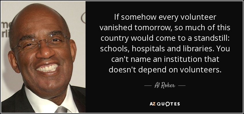 If somehow every volunteer vanished tomorrow, so much of this country would come to a standstill: schools, hospitals and libraries. You can't name an institution that doesn't depend on volunteers. - Al Roker