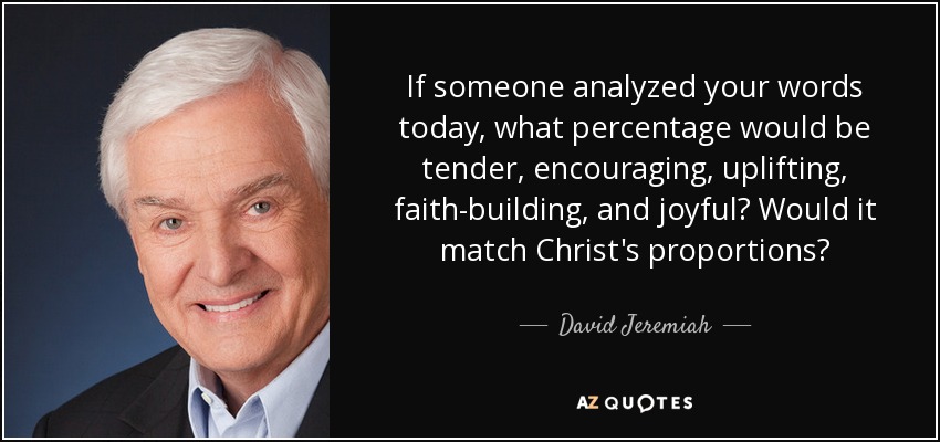 If someone analyzed your words today, what percentage would be tender, encouraging, uplifting, faith-building, and joyful? Would it match Christ's proportions? - David Jeremiah
