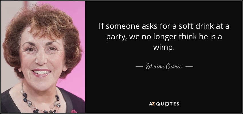 If someone asks for a soft drink at a party, we no longer think he is a wimp. - Edwina Currie