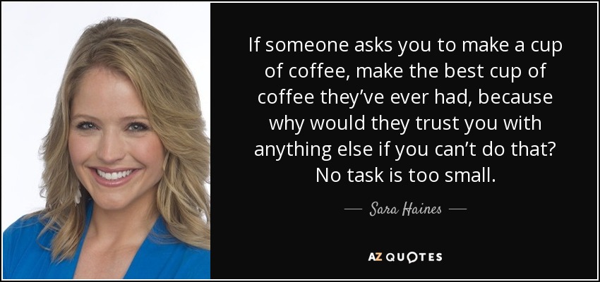 If someone asks you to make a cup of coffee, make the best cup of coffee they’ve ever had, because why would they trust you with anything else if you can’t do that? No task is too small. - Sara Haines