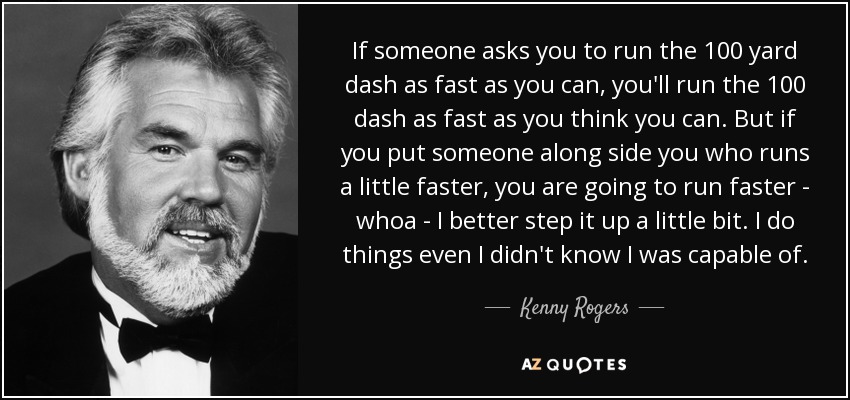 If someone asks you to run the 100 yard dash as fast as you can, you'll run the 100 dash as fast as you think you can. But if you put someone along side you who runs a little faster, you are going to run faster - whoa - I better step it up a little bit. I do things even I didn't know I was capable of. - Kenny Rogers