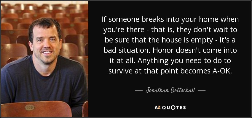 If someone breaks into your home when you're there - that is, they don't wait to be sure that the house is empty - it's a bad situation. Honor doesn't come into it at all. Anything you need to do to survive at that point becomes A-OK. - Jonathan Gottschall