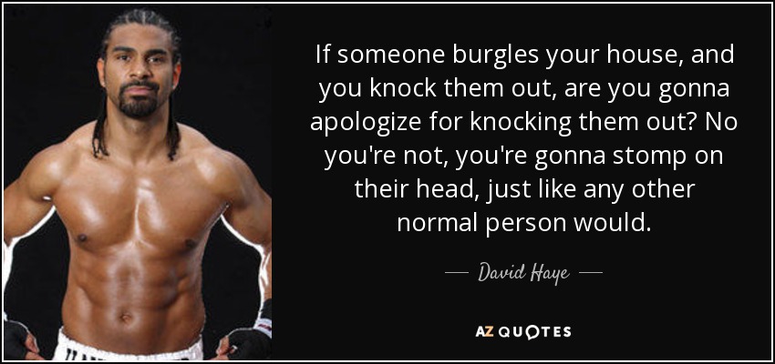 If someone burgles your house, and you knock them out, are you gonna apologize for knocking them out? No you're not, you're gonna stomp on their head, just like any other normal person would. - David Haye