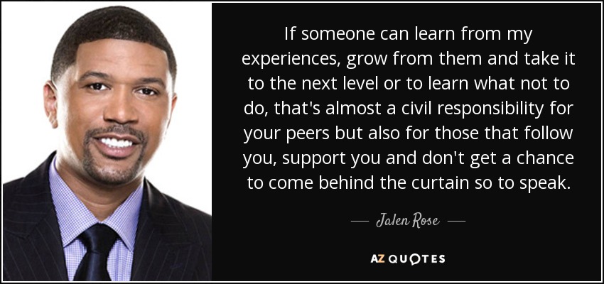If someone can learn from my experiences, grow from them and take it to the next level or to learn what not to do, that's almost a civil responsibility for your peers but also for those that follow you, support you and don't get a chance to come behind the curtain so to speak. - Jalen Rose
