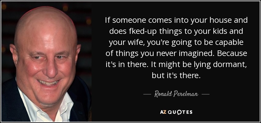 If someone comes into your house and does fked-up things to your kids and your wife, you're going to be capable of things you never imagined. Because it's in there. It might be lying dormant, but it's there. - Ronald Perelman