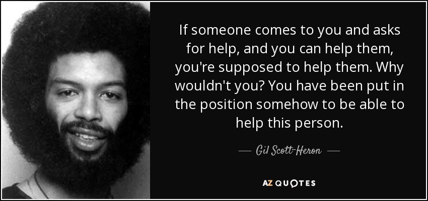 If someone comes to you and asks for help, and you can help them, you're supposed to help them. Why wouldn't you? You have been put in the position somehow to be able to help this person. - Gil Scott-Heron