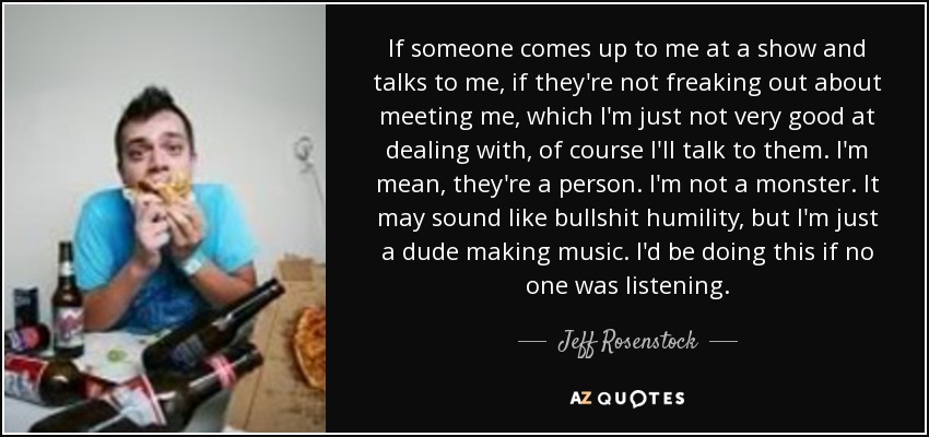 If someone comes up to me at a show and talks to me, if they're not freaking out about meeting me, which I'm just not very good at dealing with, of course I'll talk to them. I'm mean, they're a person. I'm not a monster. It may sound like bullshit humility, but I'm just a dude making music. I'd be doing this if no one was listening. - Jeff Rosenstock