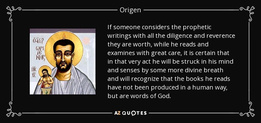 If someone considers the prophetic writings with all the diligence and reverence they are worth, while he reads and examines with great care, it is certain that in that very act he will be struck in his mind and senses by some more divine breath and will recognize that the books he reads have not been produced in a human way, but are words of God. - Origen