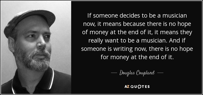 If someone decides to be a musician now, it means because there is no hope of money at the end of it, it means they really want to be a musician. And if someone is writing now, there is no hope for money at the end of it. - Douglas Coupland