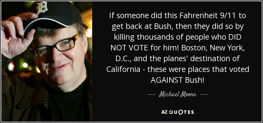 If someone did this Fahrenheit 9/11 to get back at Bush, then they did so by killing thousands of people who DID NOT VOTE for him! Boston, New York, D.C., and the planes' destination of California - these were places that voted AGAINST Bush! - Michael Moore